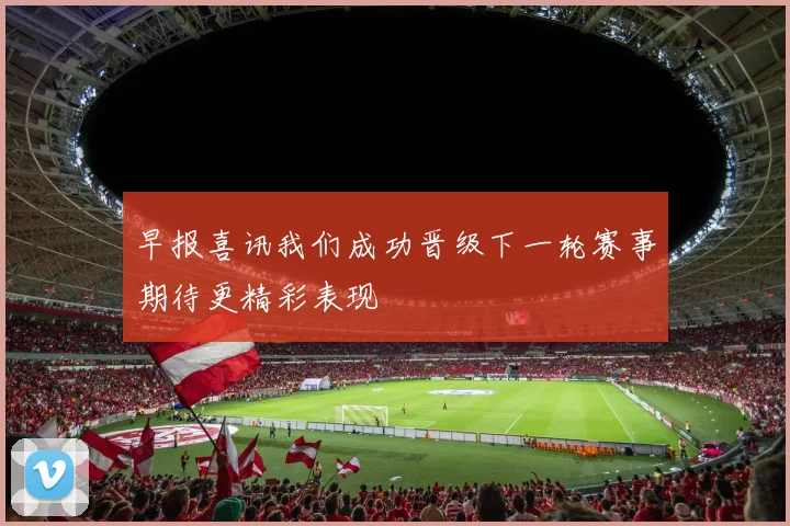 早报喜讯我们成功晋级下一轮赛事期待更精彩表现
