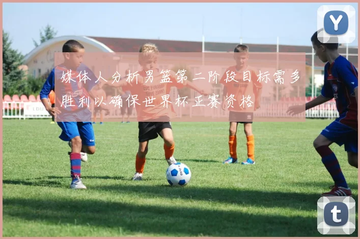 媒体人分析男篮第二阶段目标需多胜利以确保世界杯正赛资格