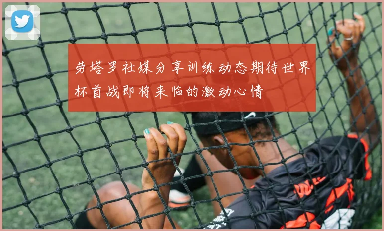 劳塔罗社媒分享训练动态期待世界杯首战即将来临的激动心情