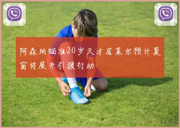 阿森纳瞄准20岁天才居莱尔预计夏窗将展开引援行动