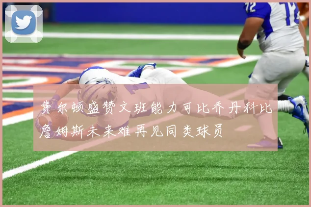 费尔顿盛赞文班能力可比乔丹科比詹姆斯未来难再见同类球员