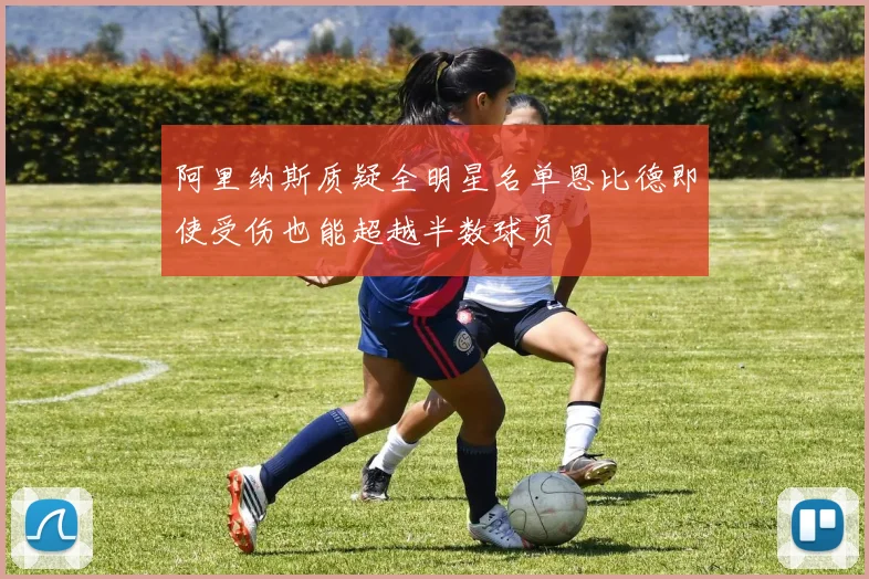 阿里纳斯质疑全明星名单恩比德即使受伤也能超越半数球员