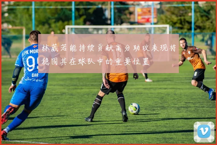 林葳若能持续贡献高分助攻表现将稳固其在球队中的重要位置