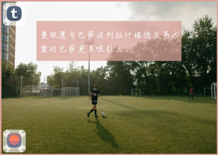 曼联愿与巴萨谈判拉什福德交易方案对巴萨更具吸引力
