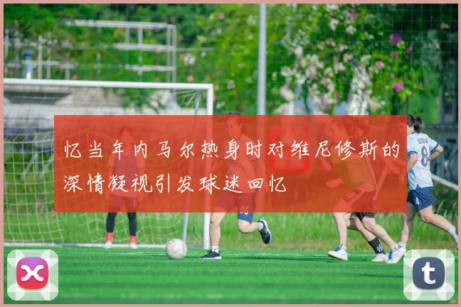 忆当年内马尔热身时对维尼修斯的深情凝视引发球迷回忆