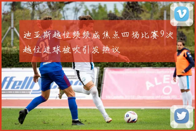 迪亚斯越位频频成焦点四场比赛9次越位进球被吹引发热议