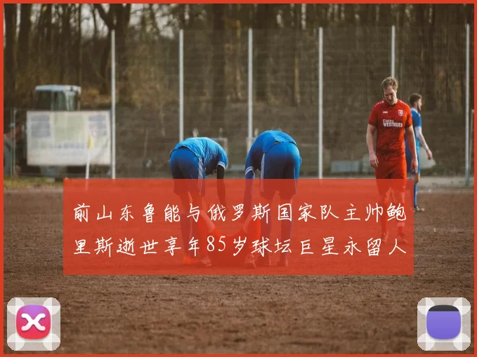 前山东鲁能与俄罗斯国家队主帅鲍里斯逝世享年85岁球坛巨星永留人间