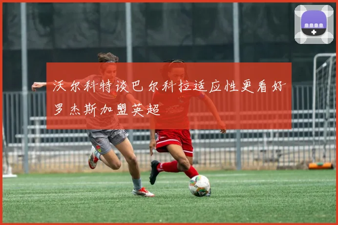 沃尔科特谈巴尔科拉适应性更看好罗杰斯加盟英超
