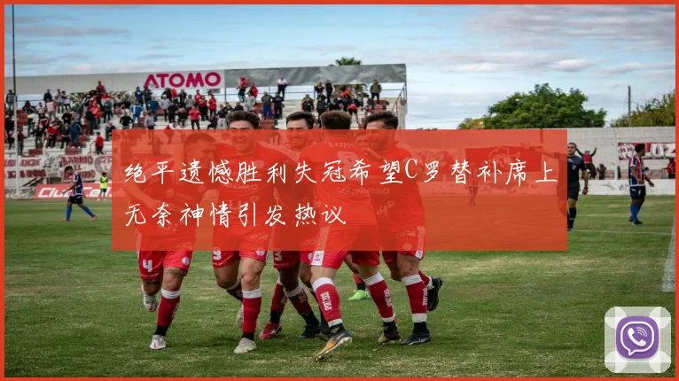 绝平遗憾胜利失冠希望C罗替补席上无奈神情引发热议