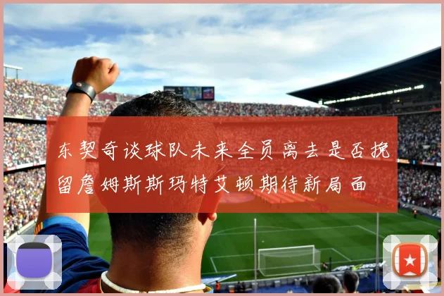 东契奇谈球队未来全员离去是否挽留詹姆斯斯玛特艾顿期待新局面
