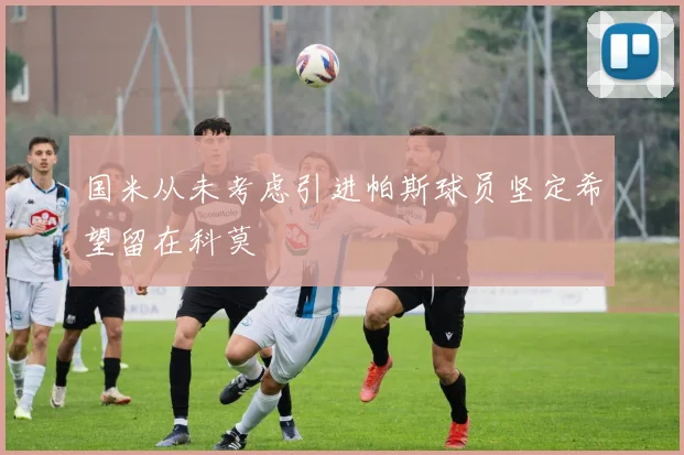 国米从未考虑引进帕斯球员坚定希望留在科莫