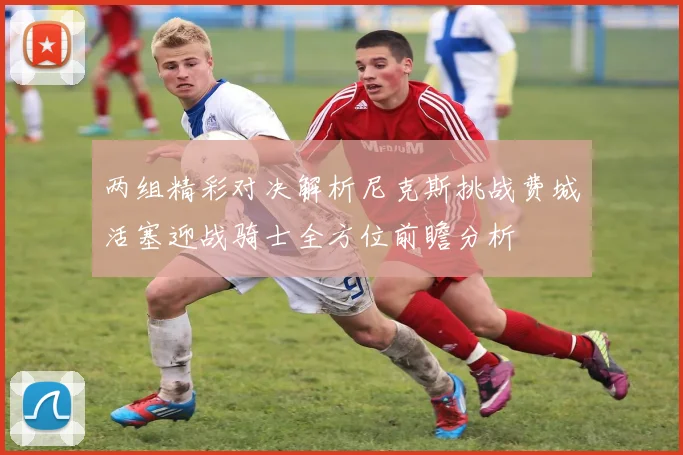 两组精彩对决解析尼克斯挑战费城活塞迎战骑士全方位前瞻分析