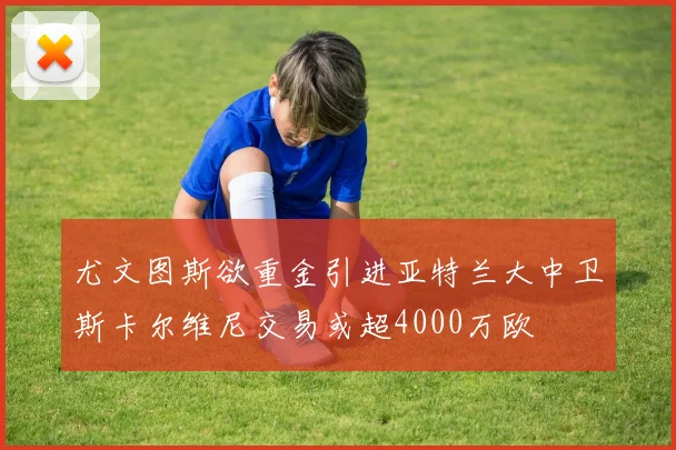 尤文图斯欲重金引进亚特兰大中卫斯卡尔维尼交易或超4000万欧