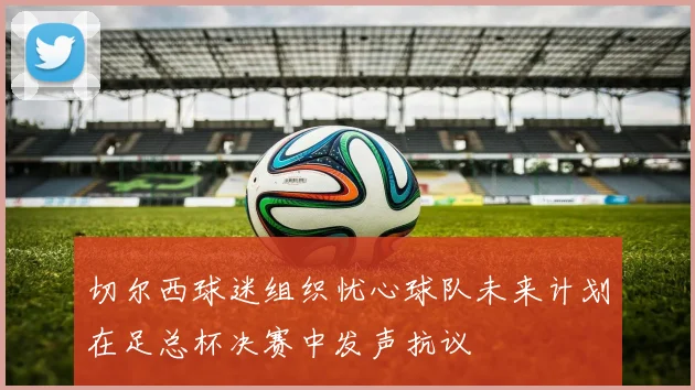 切尔西球迷组织忧心球队未来计划在足总杯决赛中发声抗议