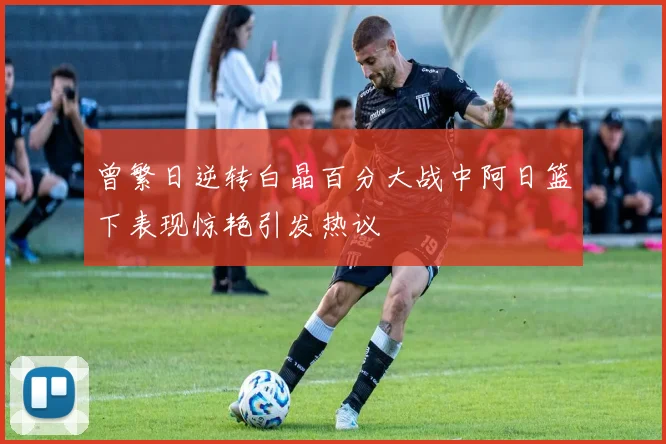 曾繁日逆转白晶百分大战中阿日篮下表现惊艳引发热议