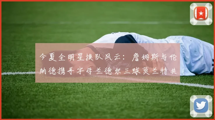 今夏全明星换队风云：詹姆斯与伦纳德携手字母兰德尔三球莫兰特共创辉煌