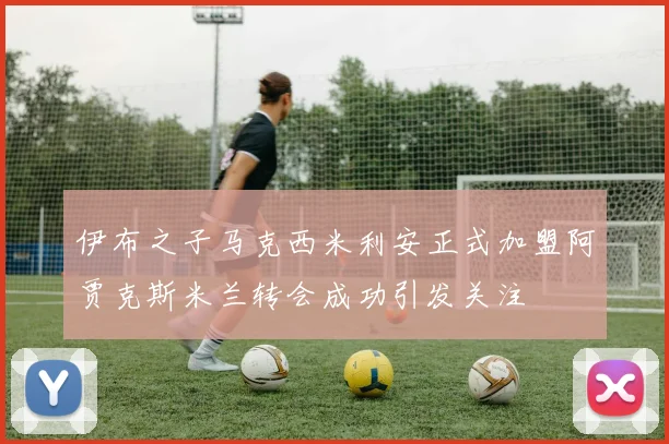伊布之子马克西米利安正式加盟阿贾克斯米兰转会成功引发关注