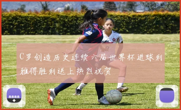 C罗创造历史连续六届世界杯进球利雅得胜利送上热烈祝贺