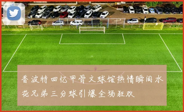 香波特回忆甲骨文球馆热情瞬间水花兄弟三分球引爆全场狂欢