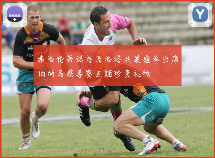 弗洛伦蒂诺与马洛塔共襄盛举出席伯纳乌慈善赛互赠珍贵礼物