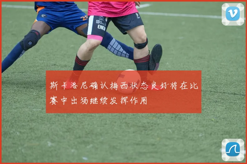 斯卡洛尼确认梅西状态良好将在比赛中出场继续发挥作用