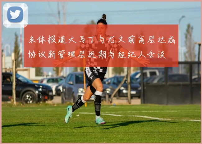 米体报道大马丁与尤文前高层达成协议新管理层近期与经纪人会谈