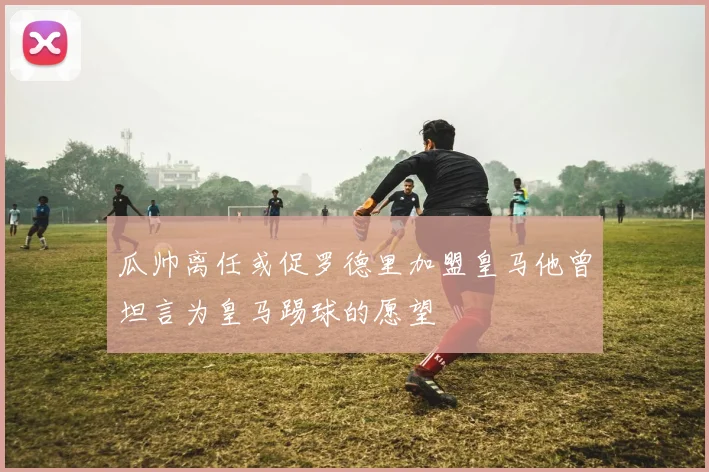 瓜帅离任或促罗德里加盟皇马他曾坦言为皇马踢球的愿望