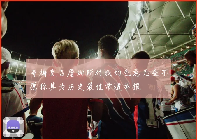 夸梅直言詹姆斯对我的生意无益不愿称其为历史最佳常遭举报